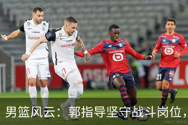 男篮风云：郭指导坚守战斗岗位，年轻球员的坦诚与自省